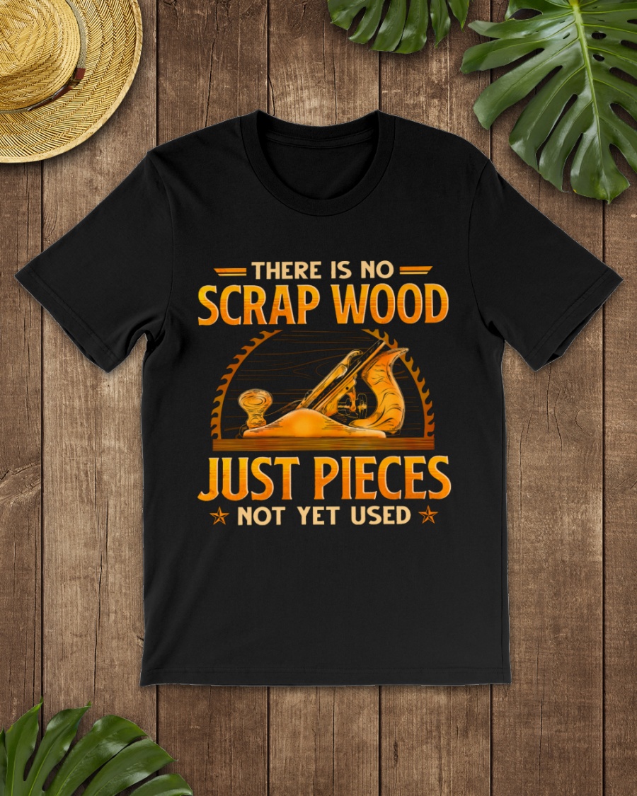 There Is No Scrap Wood Just Pieces Not Yet Used Shirt 1